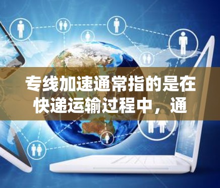 专线加速通常指的是在快递运输过程中,通过优化配送路线、使用自动化系统或其他技术手段,来缩短配送时间或降低物流成本的方法。快递加速可能具体涉及到以下几点 专线加速通常指的是在快递运输过程中,通过优化配送路线、使用自动化系统或其他技术手段,来缩短配送时间或降低物流成本的方法。快递加速可能具体涉及到以下几点