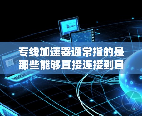 专线加速器通常指的是那些能够直接连接到目标服务器或网络的加速器，帮助用户在访问网站或下载资源时，提升网络性能和下载速度。以下是一些可能的解释和信息