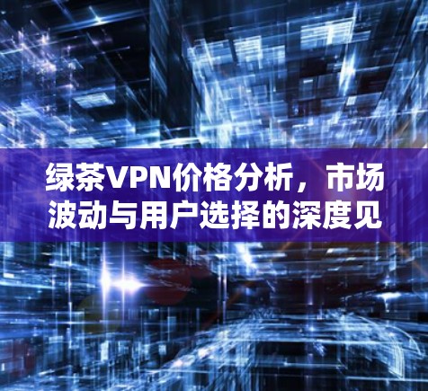 绿茶VPN价格分析，市场波动与用户选择的深度见解
