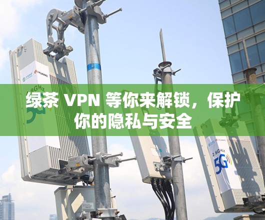 绿茶 VPN 等你来解锁，保护你的隐私与安全