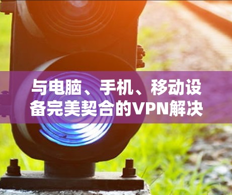 与电脑、手机、移动设备完美契合的VPN解决方案 与电脑、手机、移动设备完美契合的VPN解决方案