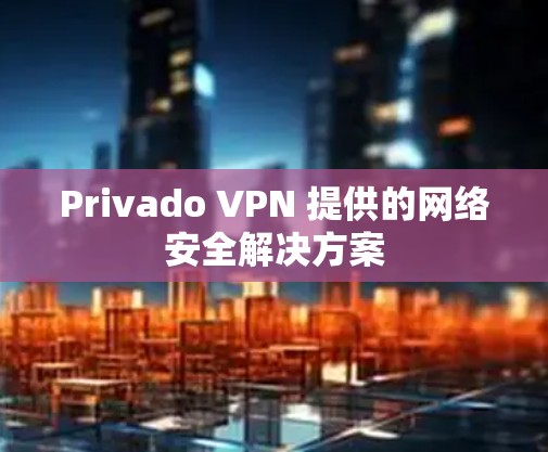 Privado VPN 提供的网络安全解决方案 Privado VPN 提供的网络安全解决方案