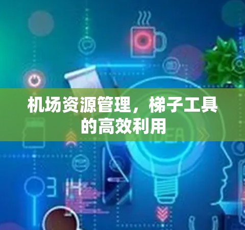 机场资源管理,梯子工具的高效利用 机场资源管理,梯子工具的高效利用