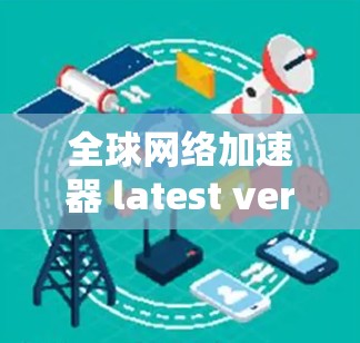全球网络加速器 latest version，从技术创新到用户体验的全面突破