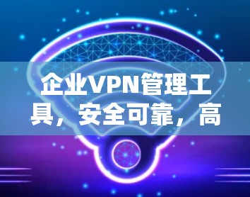 企业VPN管理工具,安全可靠,高效便捷—223年最新解决方案 企业VPN管理工具,安全可靠,高效便捷—223年最新解决方案