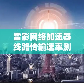 雷影网络加速器线路传输速率测试报告 雷影网络加速器线路传输速率测试报告