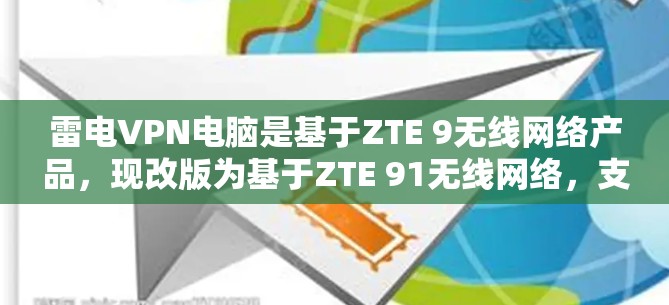 雷电VPN电脑是基于ZTE 9无线网络产品,现改版为基于ZTE 91无线网络,支持无线和有线两种连接。以下是关于雷电VPN电脑的不同版本的详细信息 雷电VPN电脑是基于ZTE 9无线网络产品,现改版为基于ZTE 91无线网络,支持无线和有线两种连接。以下是关于雷电VPN电脑的不同版本的详细信息