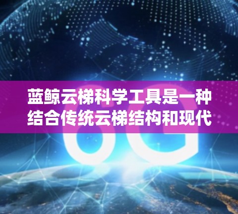 蓝鲸云梯科学工具是一种结合传统云梯结构和现代科学工具的创新产品,主要用于科学研究和实验。它通过传统云梯的测量功能,结合现代科技,提供多样化的应用领域。以下是其详细介绍 蓝鲸云梯科学工具是一种结合传统云梯结构和现代科学工具的创新产品,主要用于科学研究和实验。它通过传统云梯的测量功能,结合现代科技,提供多样化的应用领域。以下是其详细介绍