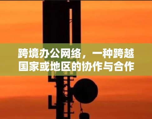 跨境办公网络,一种跨越国家或地区的协作与合作方式 跨境办公网络,一种跨越国家或地区的协作与合作方式