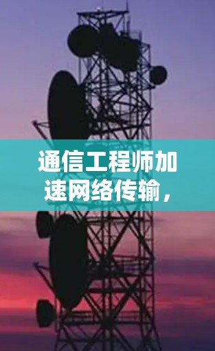通信工程师加速网络传输,云资源优化的关键 通信工程师加速网络传输,云资源优化的关键