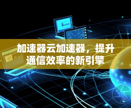 加速器云加速器,提升通信效率的新引擎 加速器云加速器,提升通信效率的新引擎