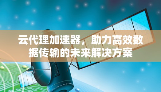 云代理加速器,助力高效数据传输的未来解决方案 云代理加速器,助力高效数据传输的未来解决方案