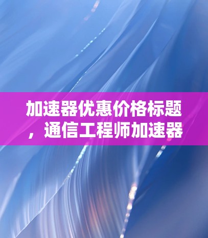 加速器优惠价格标题,通信工程师加速器优惠分享 加速器优惠价格标题,通信工程师加速器优惠分享