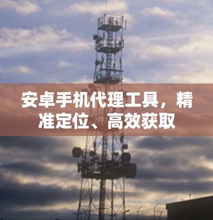 安卓手机代理工具，精准定位、高效获取